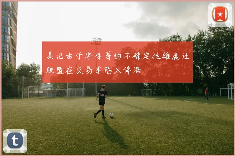 美记由于字母哥的不确定性雄鹿让联盟在交易季陷入停滞