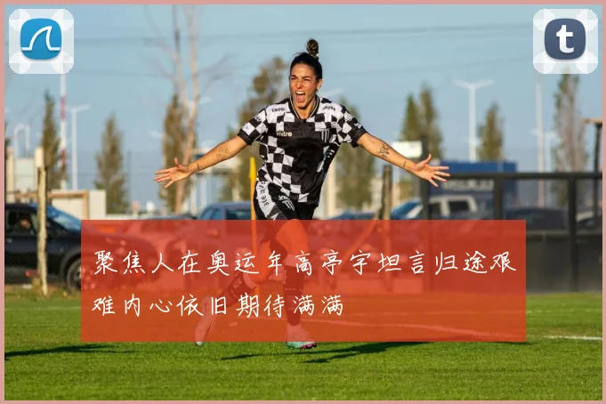 聚焦人在奥运年高亭宇坦言归途艰难内心依旧期待满满