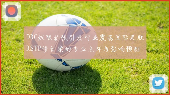 DRC权限扩张引发行业震荡国际足联RSTP修订案的专业点评与影响预测