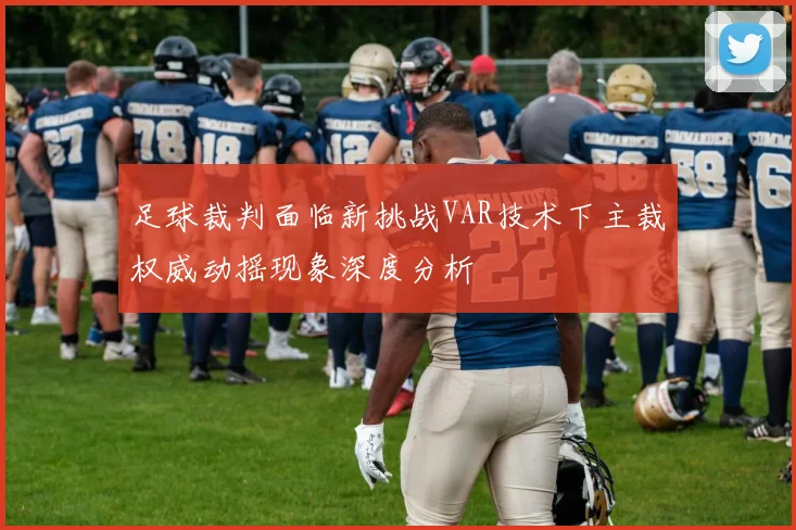 足球裁判面临新挑战VAR技术下主裁权威动摇现象深度分析